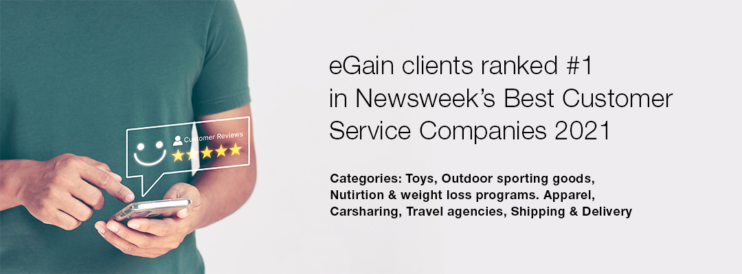 eGain Clients ranked #1 in Newsweek's Best Customer Service Companies 2021. Categories: Toys, Outdoor sporting goods, Nutrition & weight loss programs, Apparel, Carsharing, Travel agencies, Shipping & Delivery